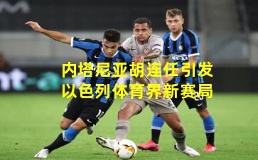 内塔尼亚胡连任引发以色列体育界新赛局