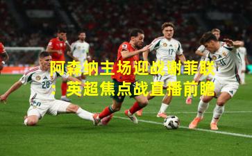 阿森纳主场迎战谢菲联：英超焦点战直播前瞻