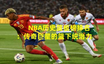 NBA历史篮板榜排名：传奇巨星的篮下统治力