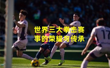 世界三大拳击赛事的荣耀与传承