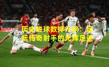 历史进球数排行榜：足坛传奇射手的光辉足迹