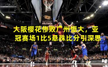 大阪樱花惨败广州恒大，亚冠赛场1比5悬殊比分引深思